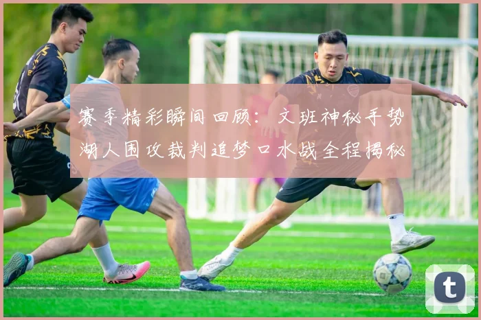 赛季精彩瞬间回顾：文班神秘手势湖人围攻裁判追梦口水战全程揭秘