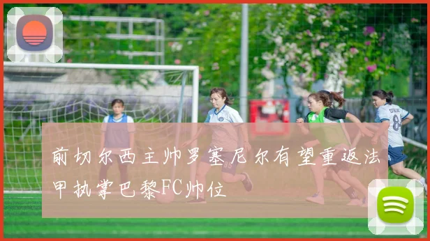 前切尔西主帅罗塞尼尔有望重返法甲执掌巴黎FC帅位