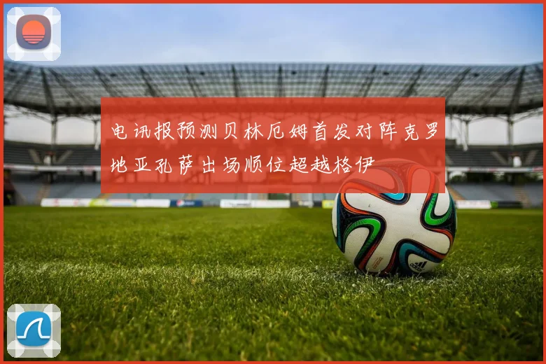 电讯报预测贝林厄姆首发对阵克罗地亚孔萨出场顺位超越格伊