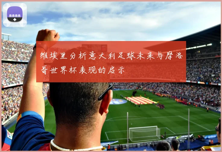 维埃里分析意大利足球未来与摩洛哥世界杯表现的启示