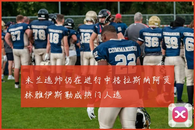 米兰选帅仍在进行中格拉斯纳阿莫林雅伊斯勒成热门人选