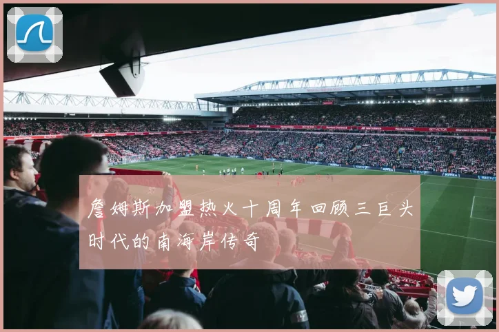 詹姆斯加盟热火十周年回顾三巨头时代的南海岸传奇