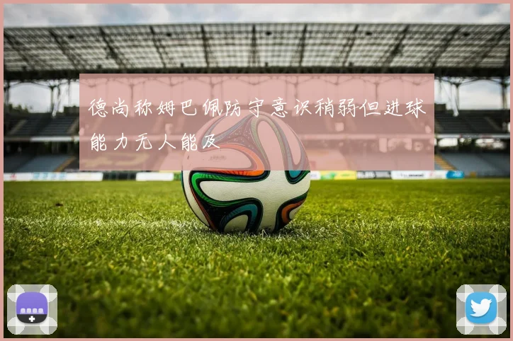 德尚称姆巴佩防守意识稍弱但进球能力无人能及