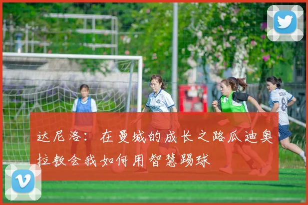 达尼洛：在曼城的成长之路瓜迪奥拉教会我如何用智慧踢球