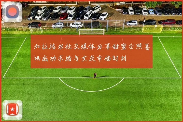 加拉格尔社交媒体分享甜蜜合照喜讯成功求婚与女友幸福时刻
