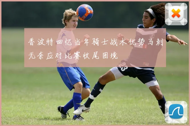 香波特回忆当年骑士战术优势马刺无奈应对比赛收尾困境